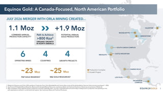 3
1. Midpoint of Equinox and Orla’s 2026 guidance. Production from Orla’s Musselwhite and Camino Rojo mines will be attributable to Equinox Gold commencing August 1, 2026.
2. See Proven & Probable Mineral Reserves, Measured & Indicated Mineral Resources, Cautionary Notes and Technical Disclosure. Resources are exclusive of Reserves.
3. With completion of the Valentine phase 2 expansion and with Castle Mountain, Los Filos, South Railroad and Camino Rojo underground in production and operating in line
with expectations outlined in current technical reports. See Cautionary Notes and Technical Disclosure.
Equinox Gold: A Canada-Focused, North American Portfolio
MESQUITE
CASTLE MOUNTAIN
LOS FILOS
GREENSTONE
VALENTINE
NICARAGUA
COMPLEX
SOUTH CARLIN COMPLEX
Production Complex
Growth Project
MUSSELWHITE
CAMINO ROJO
23
P&P GOLD RESERVES2
~ Moz 25
M&I GOLD RESOURCES2
~ Moz
6
OPERATING MINES
4
GROWTH PROJECTS
4
COUNTRIES
>800 Koz3
ORGANIC GROWTH
IN NORTH AMERICA
Path to Achieve
COMBINED ANNUAL
PRODUCTION CAPACITY1
1.1 Moz +1.9 Moz
POTENTIAL ANNUAL
GOLD PRODUCTION
JULY 2026 MERGER WITH ORLA MINING CREATED…
 