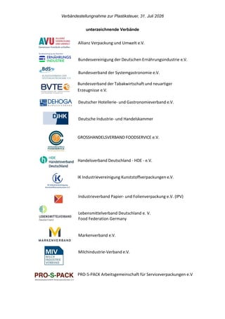 Verbändestellungnahme zur Plastiksteuer, 31. Juli 2026
unterzeichnende Verbände
Allianz Verpackung und Umwelt e.V.
Bundesvereinigung der Deutschen Ernährungsindustrie e.V.
Bundesverband der Systemgastronomie e.V.
Bundesverband der Tabakwirtschaft und neuartiger
Erzeugnisse e.V.
Deutscher Hotellerie- und Gastronomieverband e.V.
Deutsche Industrie- und Handelskammer
GROSSHANDELSVERBAND FOODSERVICE e.V.
Handelsverband Deutschland - HDE - e.V.
IK Industrievereinigung Kunststoffverpackungen e.V.
Industrieverband Papier- und Folienverpackung e.V. (IPV)
Lebensmittelverband Deutschland e. V.
Food Federation Germany
Markenverband e.V.
Milchindustrie-Verband e.V.
PRO-S-PACK Arbeitsgemeinschaft für Serviceverpackungen e.V
 
