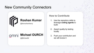 New Community Connectors
10
Roshan Kumar
@itsroshanharry
Michael OURCH
@Michae94
How to Contribute
1. Use the repository skills to
leverage coding agents to
build
2. Assert quality by testing
locally
3. Push your contribution and
we will review it
 
