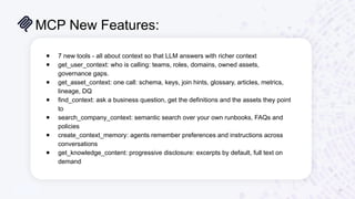 MCP New Features:
16
● 7 new tools - all about context so that LLM answers with richer context
● get_user_context: who is calling: teams, roles, domains, owned assets,
governance gaps.
● get_asset_context: one call: schema, keys, join hints, glossary, articles, metrics,
lineage, DQ
● find_context: ask a business question, get the definitions and the assets they point
to
● search_company_context: semantic search over your own runbooks, FAQs and
policies
● create_context_memory: agents remember preferences and instructions across
conversations
● get_knowledge_content: progressive disclosure: excerpts by default, full text on
demand
 