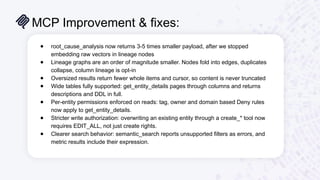 MCP Improvement & fixes:
17
● root_cause_analysis now returns 3-5 times smaller payload, after we stopped
embedding raw vectors in lineage nodes
● Lineage graphs are an order of magnitude smaller. Nodes fold into edges, duplicates
collapse, column lineage is opt-in
● Oversized results return fewer whole items and cursor, so content is never truncated
● Wide tables fully supported: get_entity_details pages through columns and returns
descriptions and DDL in full.
● Per-entity permissions enforced on reads: tag, owner and domain based Deny rules
now apply to get_entity_details.
● Stricter write authorization: overwriting an existing entity through a create_* tool now
requires EDIT_ALL, not just create rights.
● Clearer search behavior: semantic_search reports unsupported filters as errors, and
metric results include their expression.
 
