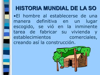 •El hombre al establecerse de una
manera definitiva en un lugar
escogido, se vió en la inminente
tarea de fabricar su vivienda y
establecimientos comerciales,
creando así la construcción.
HISTORIA MUNDIAL DE LA SO
 