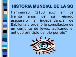Hammurabi (2100 a.c.) en los
treinta años de su reinado
aseguraró la independencia de
Babilonia y ordenó la compilación de
un conjunto de leyes, aplicando el
antiguo principio de ‘ojo por ojo”.
HISTORIA MUNDIAL DE LA SO
 