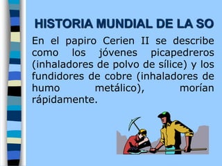 En el papiro Cerien II se describe
como los jóvenes picapedreros
(inhaladores de polvo de sílice) y los
fundidores de cobre (inhaladores de
humo metálico), morían
rápidamente.
HISTORIA MUNDIAL DE LA SO
 