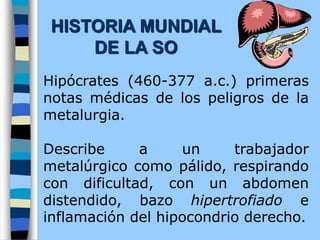 Hipócrates (460-377 a.c.) primeras
notas médicas de los peligros de la
metalurgia.
Describe a un trabajador
metalúrgico como pálido, respirando
con dificultad, con un abdomen
distendido, bazo hipertrofiado e
inflamación del hipocondrio derecho.
HISTORIA MUNDIAL
DE LA SO
 