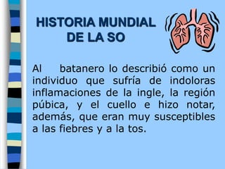 Al batanero lo describió como un
individuo que sufría de indoloras
inflamaciones de la ingle, la región
púbica, y el cuello e hizo notar,
además, que eran muy susceptibles
a las fiebres y a la tos.
HISTORIA MUNDIAL
DE LA SO
 