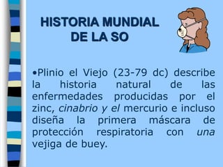 •Plinio el Viejo (23-79 dc) describe
la historia natural de las
enfermedades producidas por el
zinc, cinabrio y el mercurio e incluso
diseña la primera máscara de
protección respiratoria con una
vejiga de buey.
HISTORIA MUNDIAL
DE LA SO
 