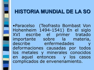 •Paracelso (Teofrasto Bombast Von
Hohenheim 1494-1541) En el siglo
XVI escribe el primer tratado
importante sobre la materia,
describe enfermedades y
deformaciones causadas por todos
los metales y minerales conocidos
en aquel entonces y los casos
complicados de envenenamiento.
HISTORIA MUNDIAL DE LA SO
 