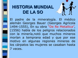 El padre de la mineralogía. El médico
alemán Georges Bauer (Georges Agrícola
1494-1555), En su obra “De Re Metallica”,
(1556) habla de los peligros relacionados
con la minería,notó que muchos mineros
morían a temprana edad y que por ese
motivo en algunas regiones mineras de
los cárpatos las mujeres se casaban hasta
7 veces.
HISTORIA MUNDIAL
DE LA SO
 