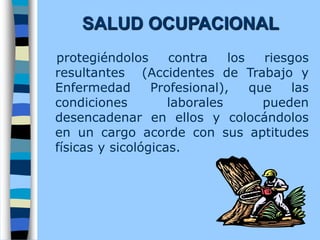SALUD OCUPACIONAL
protegiéndolos contra los riesgos
resultantes (Accidentes de Trabajo y
Enfermedad Profesional), que las
condiciones laborales pueden
desencadenar en ellos y colocándolos
en un cargo acorde con sus aptitudes
físicas y sicológicas.
 