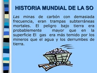 Las minas de carbón con demasiada
frecuencia, eran trampas subterráneas
mortales. El peligro bajo tierra era
probablemente mayor que en la
superficie El gas era más temido por los
mineros que el agua y los derrumbes de
tierra.
HISTORIA MUNDIAL DE LA SO
 