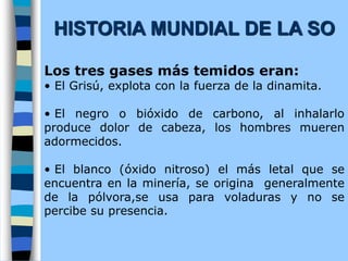 Los tres gases más temidos eran:
• El Grisú, explota con la fuerza de la dinamita.
• El negro o bióxido de carbono, al inhalarlo
produce dolor de cabeza, los hombres mueren
adormecidos.
• El blanco (óxido nitroso) el más letal que se
encuentra en la minería, se origina generalmente
de la pólvora,se usa para voladuras y no se
percibe su presencia.
HISTORIA MUNDIAL DE LA SO
 