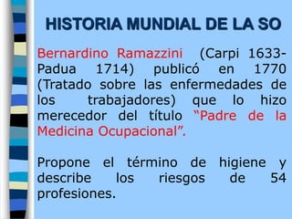 Bernardino Ramazzini (Carpi 1633-
Padua 1714) publicó en 1770
(Tratado sobre las enfermedades de
los trabajadores) que lo hizo
merecedor del título “Padre de la
Medicina Ocupacional”.
Propone el término de higiene y
describe los riesgos de 54
profesiones.
HISTORIA MUNDIAL DE LA SO
 