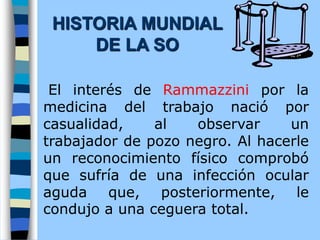 El interés de Rammazzini por la
medicina del trabajo nació por
casualidad, al observar un
trabajador de pozo negro. Al hacerle
un reconocimiento físico comprobó
que sufría de una infección ocular
aguda que, posteriormente, le
condujo a una ceguera total.
HISTORIA MUNDIAL
DE LA SO
 