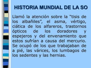 Llamó la atención sobre la “tisis de
los albañiles”, el asma, vértigo,
ciática de los alfareros, trastornos
ópticos de los doradores y
espejeros y del envenamiento que
estos sufrían a causa del mercurio.
Se ocupó de los que trabajaban de
a pié, las várices, los lumbagos de
los sedentes y las hernias.
HISTORIA MUNDIAL DE LA SO
 