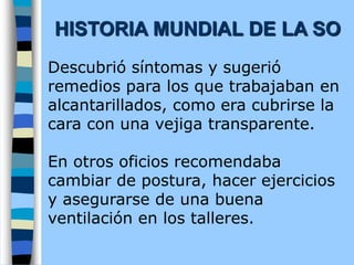 Descubrió síntomas y sugerió
remedios para los que trabajaban en
alcantarillados, como era cubrirse la
cara con una vejiga transparente.
En otros oficios recomendaba
cambiar de postura, hacer ejercicios
y asegurarse de una buena
ventilación en los talleres.
HISTORIA MUNDIAL DE LA SO
 