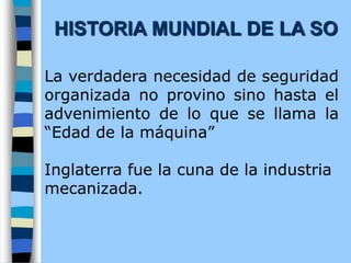 La verdadera necesidad de seguridad
organizada no provino sino hasta el
advenimiento de lo que se llama la
“Edad de la máquina”
Inglaterra fue la cuna de la industria
mecanizada.
HISTORIA MUNDIAL DE LA SO
 