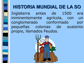 Inglaterra antes de 1500 era
inminentemente agrícola, con un
conglomerado conformado por
pequeñas colonias de sustento
propio, llamados Feudos.
HISTORIA MUNDIAL DE LA SO
 