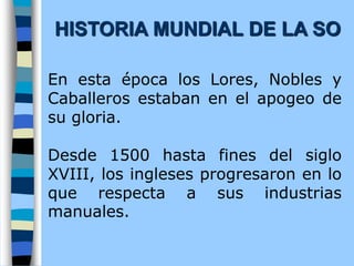En esta época los Lores, Nobles y
Caballeros estaban en el apogeo de
su gloria.
Desde 1500 hasta fines del siglo
XVIII, los ingleses progresaron en lo
que respecta a sus industrias
manuales.
HISTORIA MUNDIAL DE LA SO
 