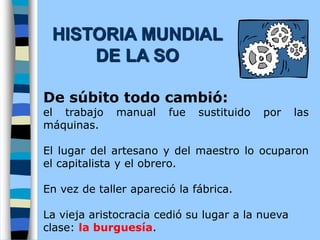 De súbito todo cambió:
el trabajo manual fue sustituido por las
máquinas.
El lugar del artesano y del maestro lo ocuparon
el capitalista y el obrero.
En vez de taller apareció la fábrica.
La vieja aristocracia cedió su lugar a la nueva
clase: la burguesía.
HISTORIA MUNDIAL
DE LA SO
 