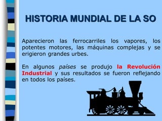 Aparecieron las ferrocarriles los vapores, los
potentes motores, las máquinas complejas y se
erigieron grandes urbes.
En algunos países se produjo la Revolución
Industrial y sus resultados se fueron reflejando
en todos los países.
HISTORIA MUNDIAL DE LA SO
 