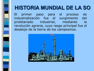 El primer paso para el proceso de
industrialización fue el surgimiento del
proletariado industrial, mediante la
revolución agraria, cuyo rasgo principal fue el
desalojo de la tierra de los campesinos.
HISTORIA MUNDIAL DE LA SO
 