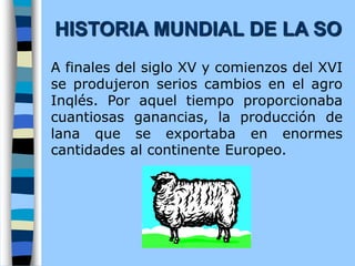 A finales del siglo XV y comienzos del XVI
se produjeron serios cambios en el agro
Inqlés. Por aquel tiempo proporcionaba
cuantiosas ganancias, la producción de
lana que se exportaba en enormes
cantidades al continente Europeo.
HISTORIA MUNDIAL DE LA SO
 