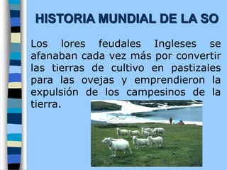 Los lores feudales Ingleses se
afanaban cada vez más por convertir
las tierras de cultivo en pastizales
para las ovejas y emprendieron la
expulsión de los campesinos de la
tierra.
HISTORIA MUNDIAL DE LA SO
 