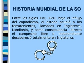 Entre los siglos XVI, XVII, bajo el influjo
del capitalismo, el estado acudió a los
terratenientes, llamados en Inglaterra,
Landlords, y como consecuencia directa
el campesino libre e independiente
desapareció totalmente en Inglaterra.
HISTORIA MUNDIAL DE LA SO
 