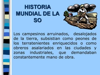 Los campesinos arruinados, desalojados
de la tierra, subsistian como peones de
los terratenientes enriquecidos o como
obreros asalariados en las ciudades y
zonas industriales, que demandaban
constantemente mano de obra.
HISTORIA
MUNDIAL DE LA
SO
 