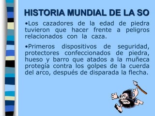 •Los cazadores de la edad de piedra
tuvieron que hacer frente a peligros
relacionados con la caza.
•Primeros dispositivos de seguridad,
protectores confeccionados de piedra,
hueso y barro que atados a la muñeca
protegía contra los golpes de la cuerda
del arco, después de disparada la flecha.
HISTORIA MUNDIAL DE LA SO
 