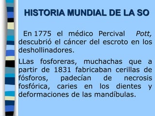 En 1775 el médico Percival Pott,
descubrió el cáncer del escroto en los
deshollinadores.
LLas fosforeras, muchachas que a
partir de 1831 fabricaban cerillas de
fósforos, padecían de necrosis
fosfórica, caries en los dientes y
deformaciones de las mandíbulas.
HISTORIA MUNDIAL DE LA SO
 