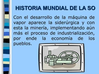 Con el desarrollo de la máquina de
vapor aparece la siderúrgica y con
esta la minería, implementando aún
más el proceso de industrialización,
por ende la economía de los
pueblos.
HISTORIA MUNDIAL DE LA SO
 
