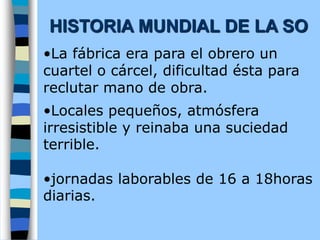 •La fábrica era para el obrero un
cuartel o cárcel, dificultad ésta para
reclutar mano de obra.
•Locales pequeños, atmósfera
irresistible y reinaba una suciedad
terrible.
•jornadas laborables de 16 a 18horas
diarias.
HISTORIA MUNDIAL DE LA SO
 