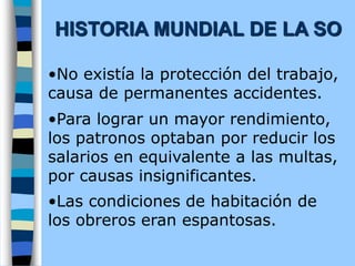 •No existía la protección del trabajo,
causa de permanentes accidentes.
•Para lograr un mayor rendimiento,
los patronos optaban por reducir los
salarios en equivalente a las multas,
por causas insignificantes.
•Las condiciones de habitación de
los obreros eran espantosas.
HISTORIA MUNDIAL DE LA SO
 