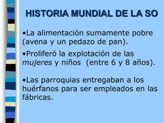 •La alimentación sumamente pobre
(avena y un pedazo de pan).
•Proliferó la explotación de las
mujeres y niños (entre 6 y 8 años).
•Las parroquias entregaban a los
huérfanos para ser empleados en las
fábricas.
HISTORIA MUNDIAL DE LA SO
 
