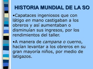 •Capataces ingeniosos que con
látigo en mano castigaban a los
obreros y así aumentaban o
disminuían sus ingresos, por los
rendimientos del taller.
•A manera de campana o cuerno,
hacían levantar a los obreros en su
gran mayoría niños, por medio de
latigazos.
HISTORIA MUNDIAL DE LA SO
 