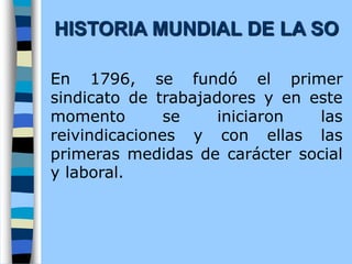 En 1796, se fundó el primer
sindicato de trabajadores y en este
momento se iniciaron las
reivindicaciones y con ellas las
primeras medidas de carácter social
y laboral.
HISTORIA MUNDIAL DE LA SO
 
