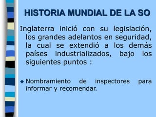 Inglaterra inició con su legislación,
los grandes adelantos en seguridad,
la cual se extendió a los demás
países industrializados, bajo los
siguientes puntos :
 Nombramiento de inspectores para
informar y recomendar.
HISTORIA MUNDIAL DE LA SO
 