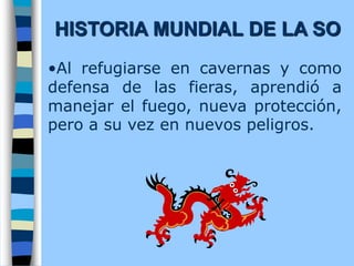 •Al refugiarse en cavernas y como
defensa de las fieras, aprendió a
manejar el fuego, nueva protección,
pero a su vez en nuevos peligros.
HISTORIA MUNDIAL DE LA SO
 