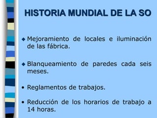  Mejoramiento de locales e iluminación
de las fábrica.
 Blanqueamiento de paredes cada seis
meses.
• Reglamentos de trabajos.
• Reducción de los horarios de trabajo a
14 horas.
HISTORIA MUNDIAL DE LA SO
 