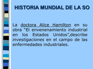 La doctora Alice Hamilton en su
obra “El envenenamiento industrial
en los Estados Unidos”,describe
investigaciones en el campo de las
enfermedades industriales.
HISTORIA MUNDIAL DE LA SO
 