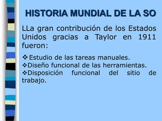LLa gran contribución de los Estados
Unidos gracias a Taylor en 1911
fueron:
vEstudio de las tareas manuales.
vDiseño funcional de las herramientas.
vDisposición funcional del sitio de
trabajo.
HISTORIA MUNDIAL DE LA SO
 