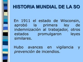 En 1911 el estado de Wisconsin,
aprobó la primera ley de
indemnización al trabajador, otros
estados promulgaron leyes
similares.
Hubo avances en vigilancia y
prevención de incendios.
HISTORIA MUNDIAL DE LA SO
 