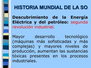 Descubrimiento de la Energía
Eléctrica y del petróleo: segunda
revolución industrial.
Mayor desarrollo tecnológico
(máquinas más sofisticadas y más
complejas) y mayores niveles de
producción, aumentan las sustancias
tóxicas presentes en los procesos
industriales.
HISTORIA MUNDIAL DE LA SO
 