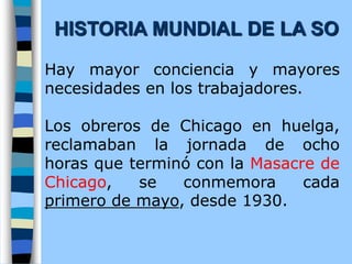 Hay mayor conciencia y mayores
necesidades en los trabajadores.
Los obreros de Chicago en huelga,
reclamaban la jornada de ocho
horas que terminó con la Masacre de
Chicago, se conmemora cada
primero de mayo, desde 1930.
HISTORIA MUNDIAL DE LA SO
 