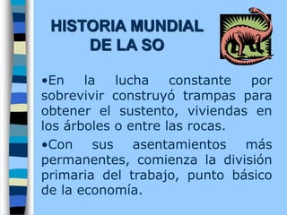 •En la lucha constante por
sobrevivir construyó trampas para
obtener el sustento, viviendas en
los árboles o entre las rocas.
•Con sus asentamientos más
permanentes, comienza la división
primaria del trabajo, punto básico
de la economía.
HISTORIA MUNDIAL
DE LA SO
 