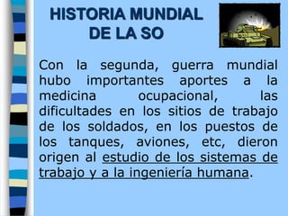 Con la segunda, guerra mundial
hubo importantes aportes a la
medicina ocupacional, las
dificultades en los sitios de trabajo
de los soldados, en los puestos de
los tanques, aviones, etc, dieron
origen al estudio de los sistemas de
trabajo y a la ingeniería humana.
HISTORIA MUNDIAL
DE LA SO
 