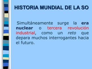 Simultáneamente surge la era
nuclear o tercera revolución
industrial, como un reto que
depara muchos interrogantes hacia
el futuro.
HISTORIA MUNDIAL DE LA SO
 