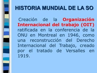 Creación de la Organización
Internacional del trabajo (OIT)
ratificada en la conferencia de la
ONU en Montreal en 1946, como
una reconstrucción del Derecho
Internacional del Trabajo, creado
por el tratado de Versalles en
1919.
HISTORIA MUNDIAL DE LA SO
 